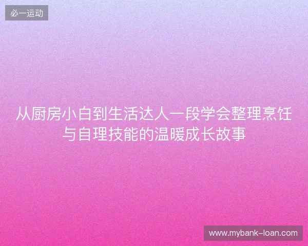 从厨房小白到生活达人一段学会整理烹饪与自理技能的温暖成长故事