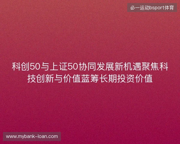 科创50与上证50协同发展新机遇聚焦科技创新与价值蓝筹长期投资价值