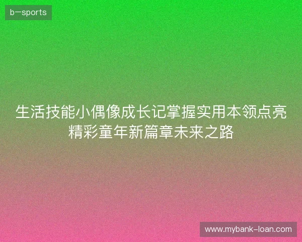 生活技能小偶像成长记掌握实用本领点亮精彩童年新篇章未来之路